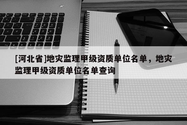 [河北省]地災監理甲級資質單位名單，地災監理甲級資質單位名單查詢