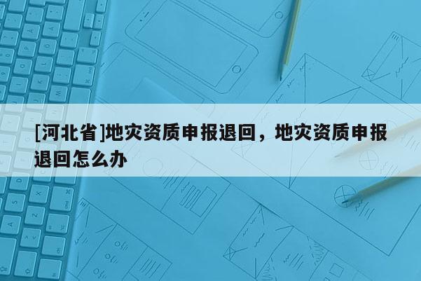 [河北省]地災資質申報退回，地災資質申報退回怎么辦