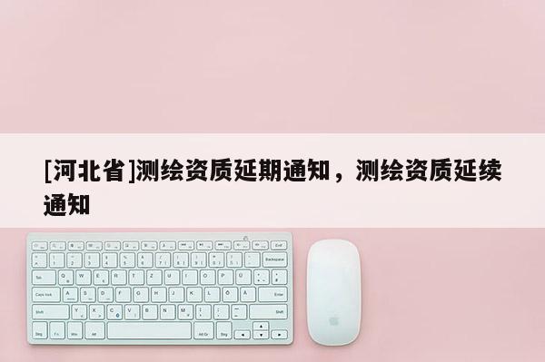 [河北省]測繪資質延期通知，測繪資質延續通知