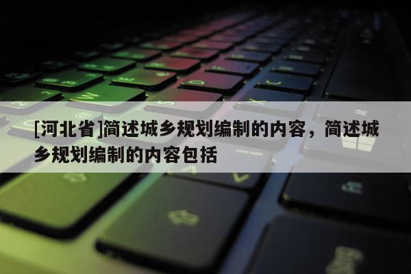 [河北省]簡述城鄉(xiāng)規(guī)劃編制的內容，簡述城鄉(xiāng)規(guī)劃編制的內容包括