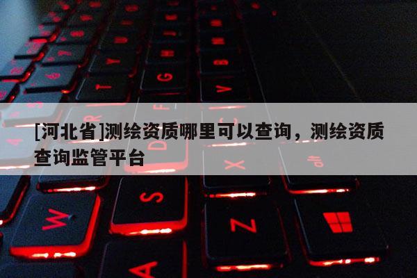 [河北省]測繪資質哪里可以查詢，測繪資質查詢監(jiān)管平臺