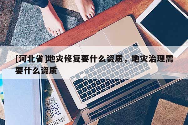 [河北省]地災修復要什么資質，地災治理需要什么資質