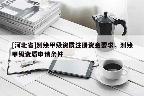 [河北省]測繪甲級資質注冊資金要求，測繪甲級資質申請條件