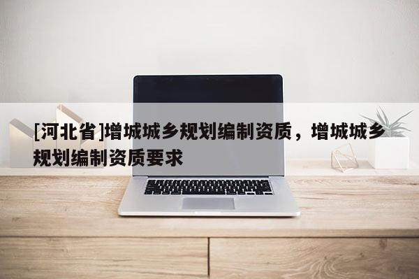 [河北省]增城城鄉(xiāng)規(guī)劃編制資質(zhì)，增城城鄉(xiāng)規(guī)劃編制資質(zhì)要求