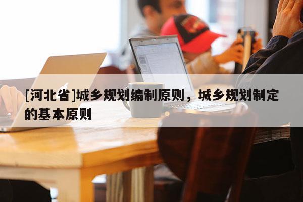 [河北省]城鄉規劃編制原則，城鄉規劃制定的基本原則
