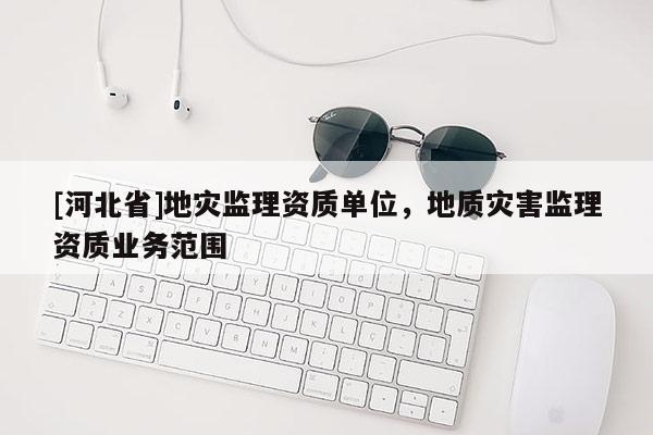 [河北省]地災監理資質單位，地質災害監理資質業務范圍