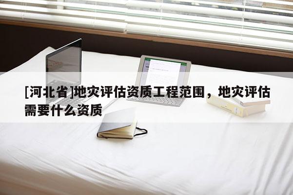 [河北省]地災評估資質工程范圍，地災評估需要什么資質