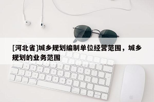 [河北省]城鄉(xiāng)規(guī)劃編制單位經(jīng)營范圍，城鄉(xiāng)規(guī)劃的業(yè)務(wù)范圍