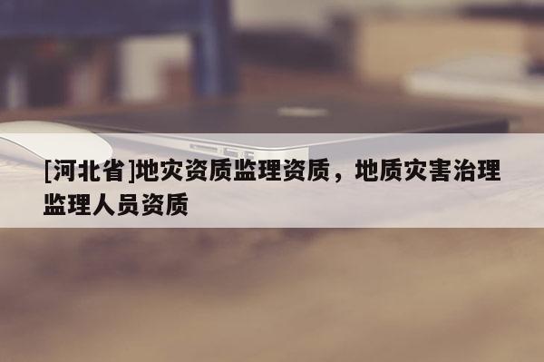 [河北省]地災資質監理資質，地質災害治理監理人員資質