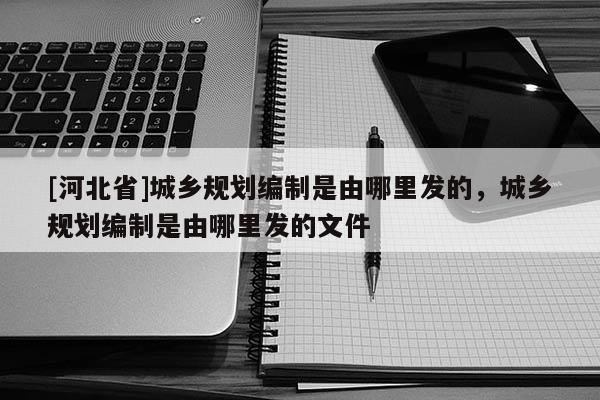 [河北省]城鄉(xiāng)規(guī)劃編制是由哪里發(fā)的，城鄉(xiāng)規(guī)劃編制是由哪里發(fā)的文件
