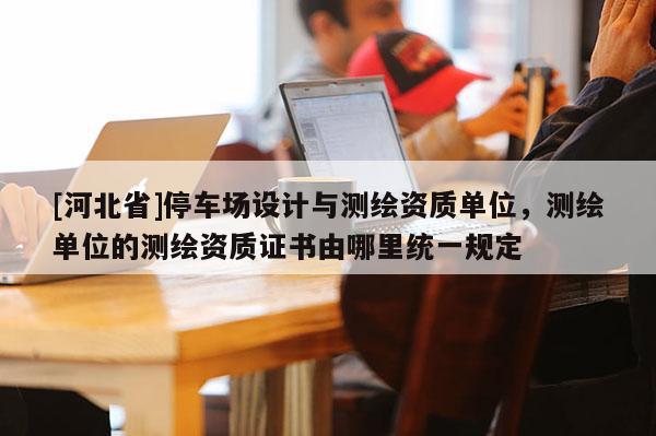 [河北省]停車場設計與測繪資質單位，測繪單位的測繪資質證書由哪里統一規定
