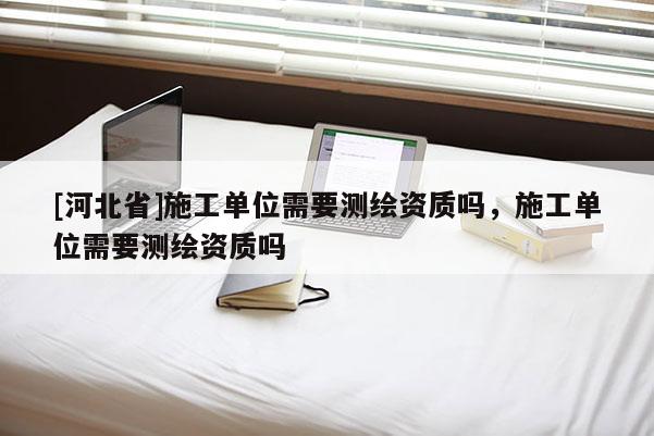 [河北省]施工單位需要測繪資質嗎，施工單位需要測繪資質嗎