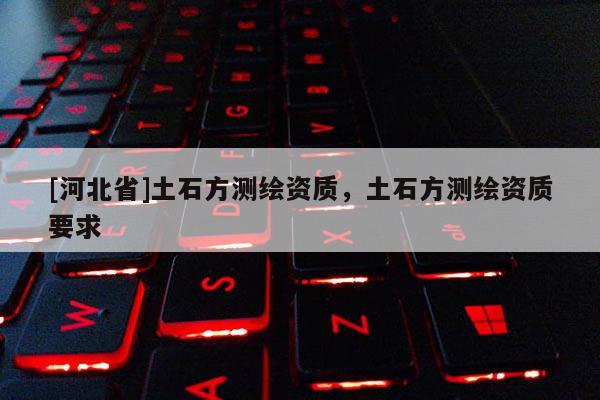 [河北省]土石方測(cè)繪資質(zhì)，土石方測(cè)繪資質(zhì)要求