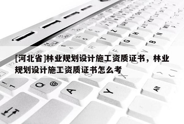 [河北省]林業(yè)規(guī)劃設(shè)計施工資質(zhì)證書，林業(yè)規(guī)劃設(shè)計施工資質(zhì)證書怎么考