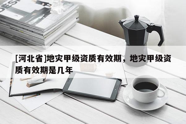 [河北省]地災甲級資質有效期，地災甲級資質有效期是幾年