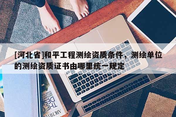 [河北省]和平工程測繪資質條件，測繪單位的測繪資質證書由哪里統一規定