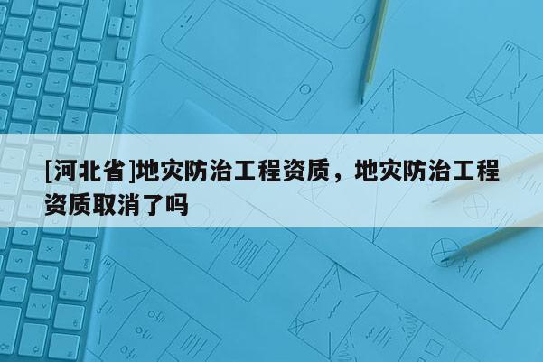 [河北省]地災(zāi)防治工程資質(zhì)，地災(zāi)防治工程資質(zhì)取消了嗎