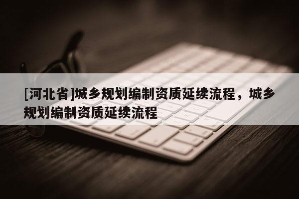 [河北省]城鄉規劃編制資質延續流程，城鄉規劃編制資質延續流程