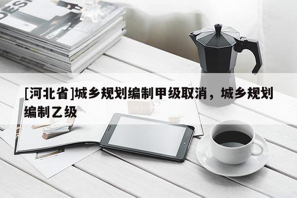 [河北省]城鄉(xiāng)規(guī)劃編制甲級取消，城鄉(xiāng)規(guī)劃編制乙級