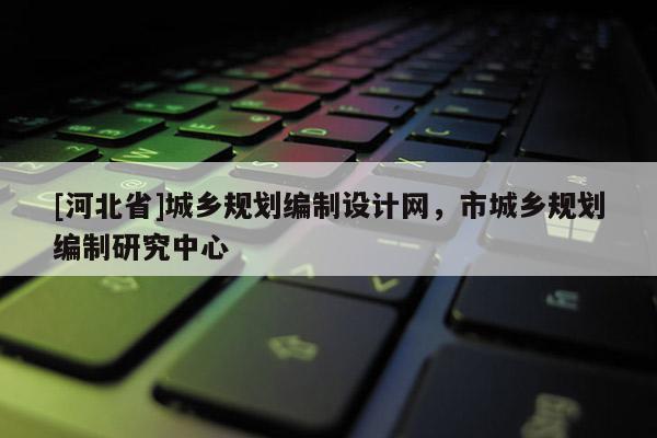 [河北省]城鄉規劃編制設計網，市城鄉規劃編制研究中心