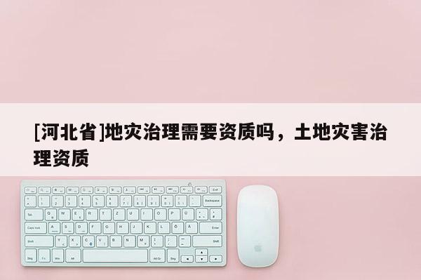 [河北省]地災治理需要資質嗎，土地災害治理資質