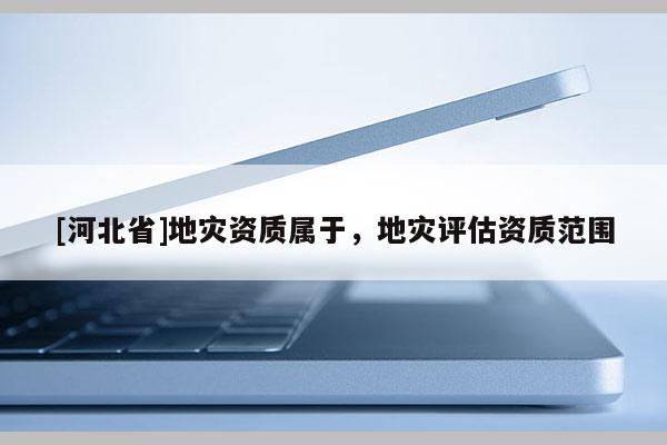 [河北省]地災(zāi)資質(zhì)屬于，地災(zāi)評(píng)估資質(zhì)范圍