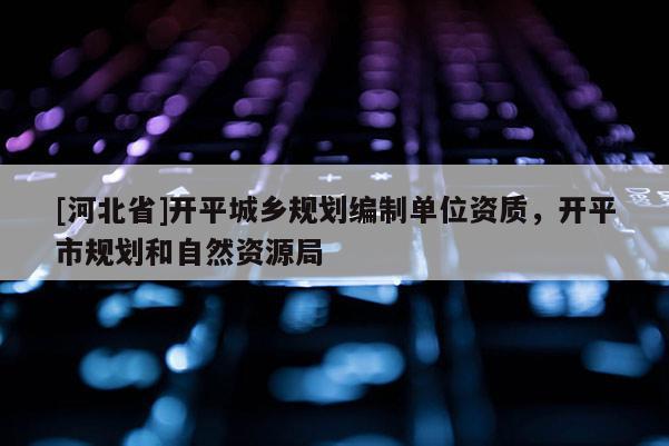[河北省]開平城鄉(xiāng)規(guī)劃編制單位資質，開平市規(guī)劃和自然資源局