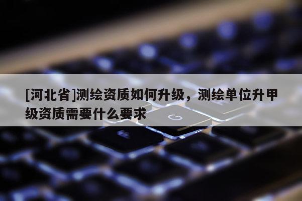 [河北省]測繪資質如何升級，測繪單位升甲級資質需要什么要求