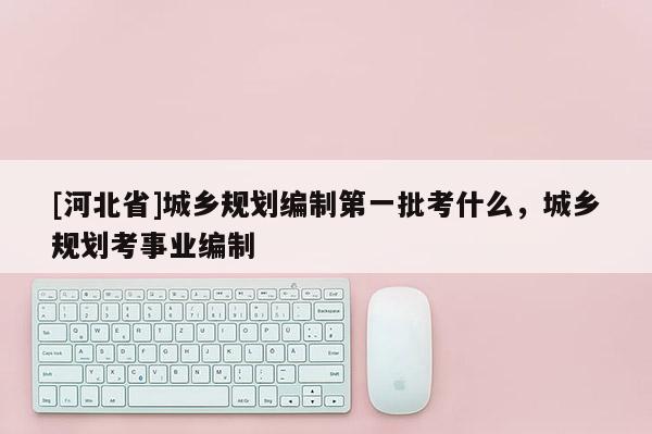 [河北省]城鄉規劃編制第一批考什么，城鄉規劃考事業編制