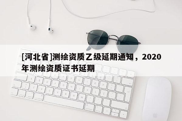 [河北省]測繪資質乙級延期通知，2020年測繪資質證書延期