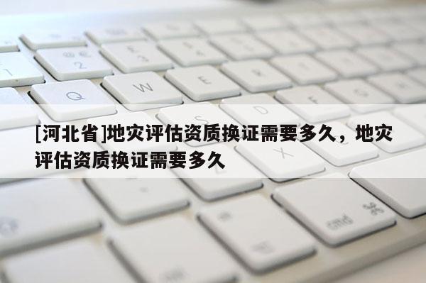 [河北省]地災評估資質換證需要多久，地災評估資質換證需要多久