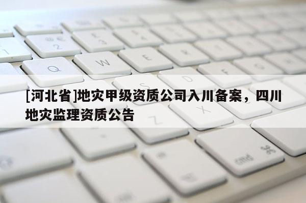 [河北省]地災甲級資質公司入川備案，四川地災監理資質公告