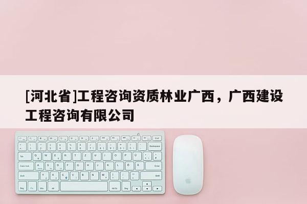 [河北省]工程咨詢資質林業廣西，廣西建設工程咨詢有限公司