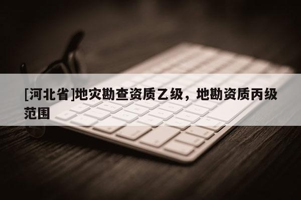 [河北省]地災勘查資質乙級，地勘資質丙級范圍