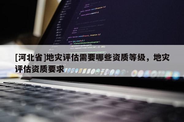 [河北省]地災評估需要哪些資質等級，地災評估資質要求