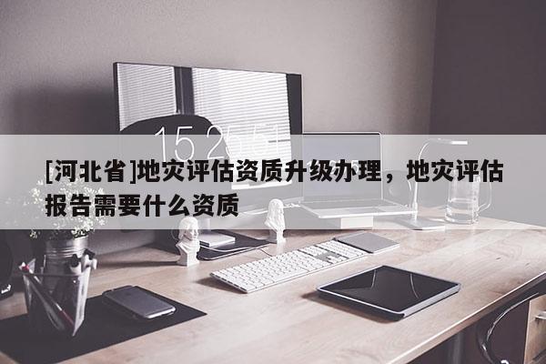 [河北省]地災評估資質升級辦理，地災評估報告需要什么資質