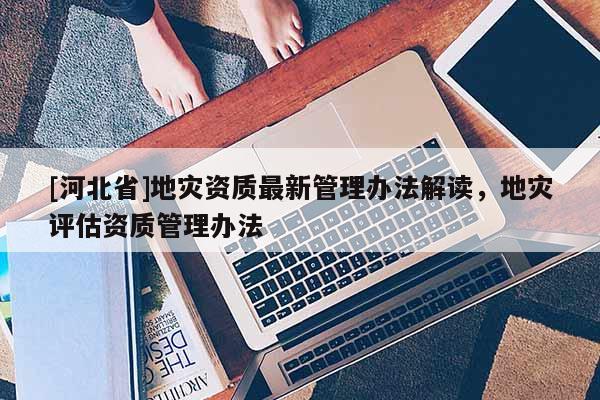 [河北省]地災(zāi)資質(zhì)最新管理辦法解讀，地災(zāi)評估資質(zhì)管理辦法