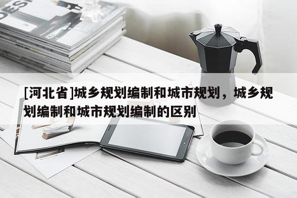 [河北省]城鄉規劃編制和城市規劃，城鄉規劃編制和城市規劃編制的區別