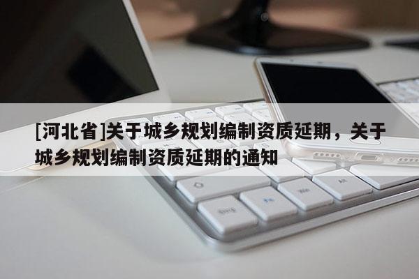 [河北省]關于城鄉規劃編制資質延期，關于城鄉規劃編制資質延期的通知