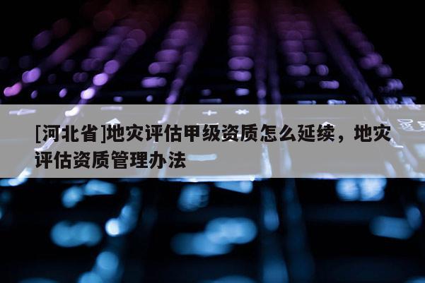 [河北省]地災評估甲級資質怎么延續，地災評估資質管理辦法