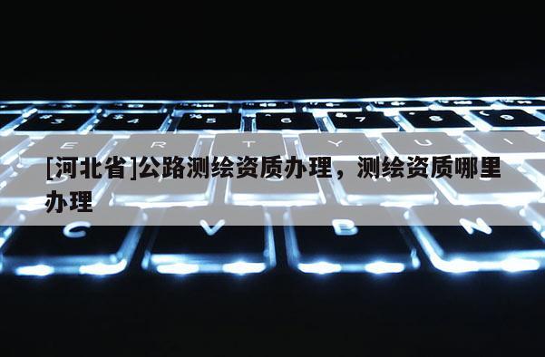 [河北省]公路測(cè)繪資質(zhì)辦理，測(cè)繪資質(zhì)哪里辦理