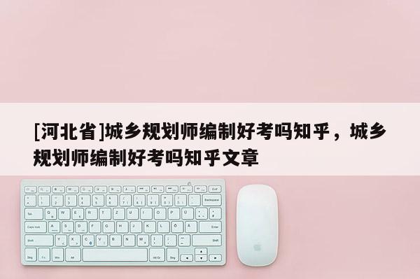 [河北省]城鄉(xiāng)規(guī)劃師編制好考嗎知乎，城鄉(xiāng)規(guī)劃師編制好考嗎知乎文章