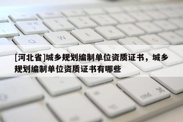 [河北省]城鄉規劃編制單位資質證書，城鄉規劃編制單位資質證書有哪些
