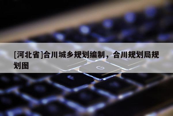 [河北省]合川城鄉(xiāng)規(guī)劃編制，合川規(guī)劃局規(guī)劃圖