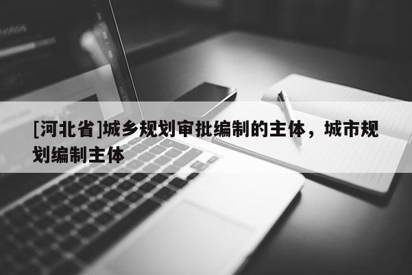 [河北省]城鄉規劃審批編制的主體，城市規劃編制主體
