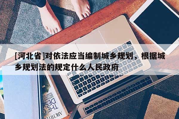 [河北省]對依法應當編制城鄉規劃，根據城鄉規劃法的規定什么人民政府