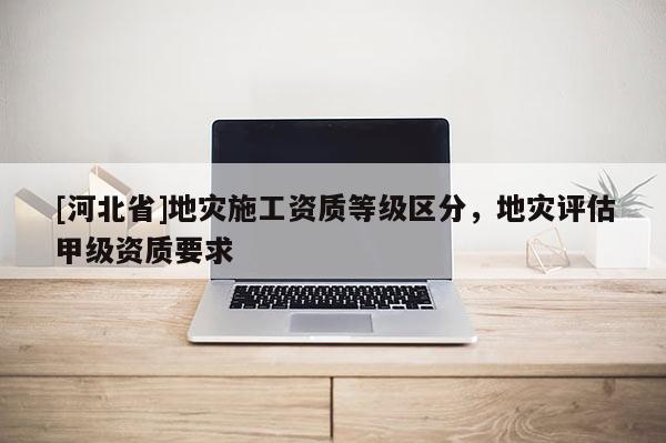 [河北省]地災施工資質等級區分，地災評估甲級資質要求