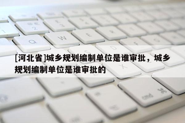 [河北省]城鄉(xiāng)規(guī)劃編制單位是誰審批，城鄉(xiāng)規(guī)劃編制單位是誰審批的