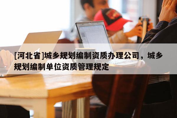 [河北省]城鄉(xiāng)規(guī)劃編制資質辦理公司，城鄉(xiāng)規(guī)劃編制單位資質管理規(guī)定