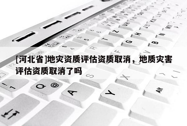 [河北省]地災資質評估資質取消，地質災害評估資質取消了嗎